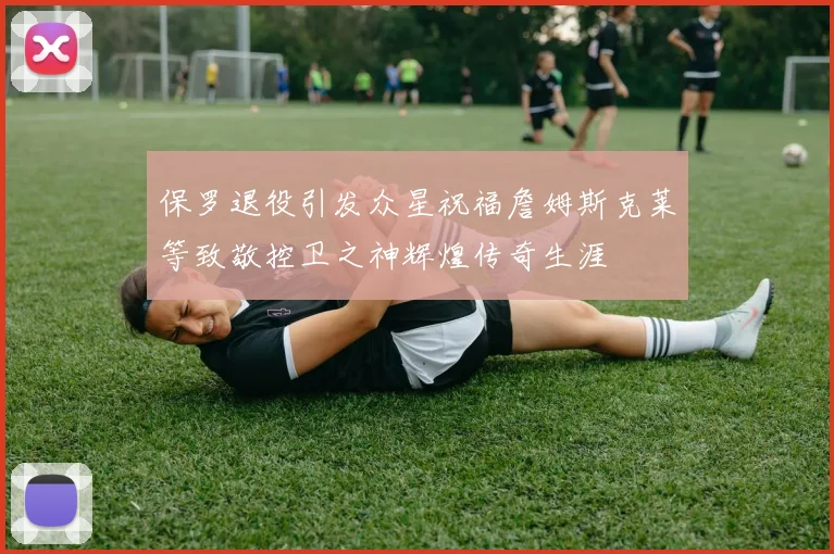 保罗退役引发众星祝福詹姆斯克莱等致敬控卫之神辉煌传奇生涯