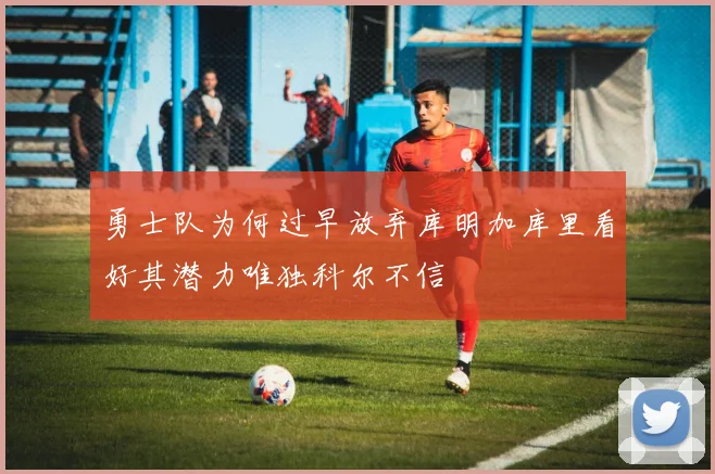 勇士队为何过早放弃库明加库里看好其潜力唯独科尔不信