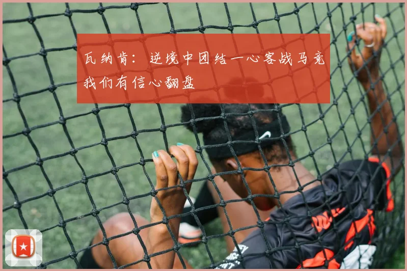 瓦纳肯：逆境中团结一心客战马竞我们有信心翻盘