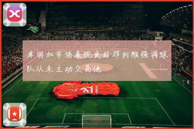 库明加市场表现良好邓利维强调球队从未主动交易他