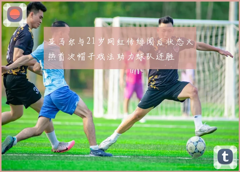 亚马尔与21岁网红传绯闻后状态火热首次帽子戏法助力球队连胜