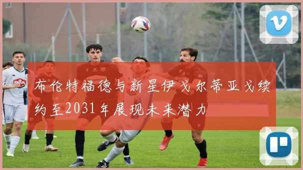 布伦特福德与新星伊戈尔蒂亚戈续约至2031年展现未来潜力