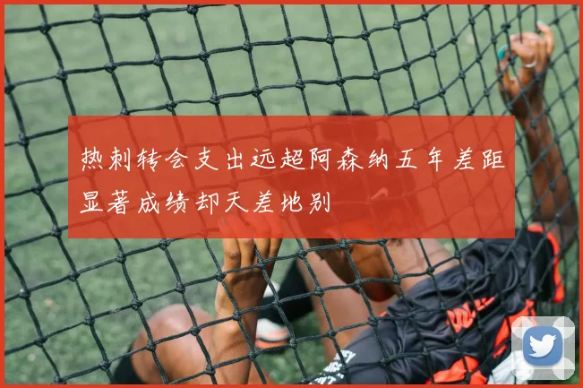 热刺转会支出远超阿森纳五年差距显著成绩却天差地别