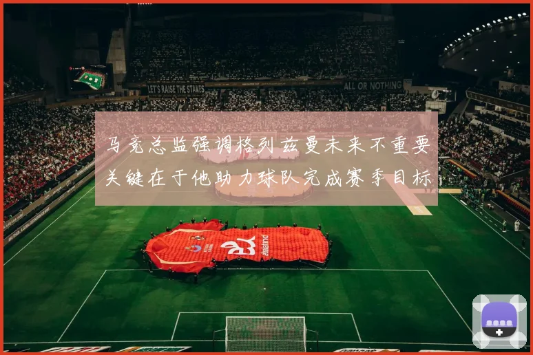 马竞总监强调格列兹曼未来不重要关键在于他助力球队完成赛季目标