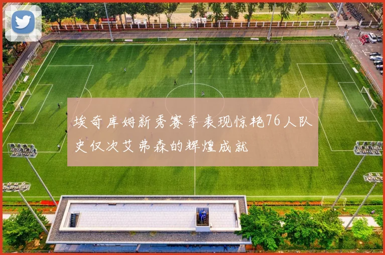 埃奇库姆新秀赛季表现惊艳76人队史仅次艾弗森的辉煌成就