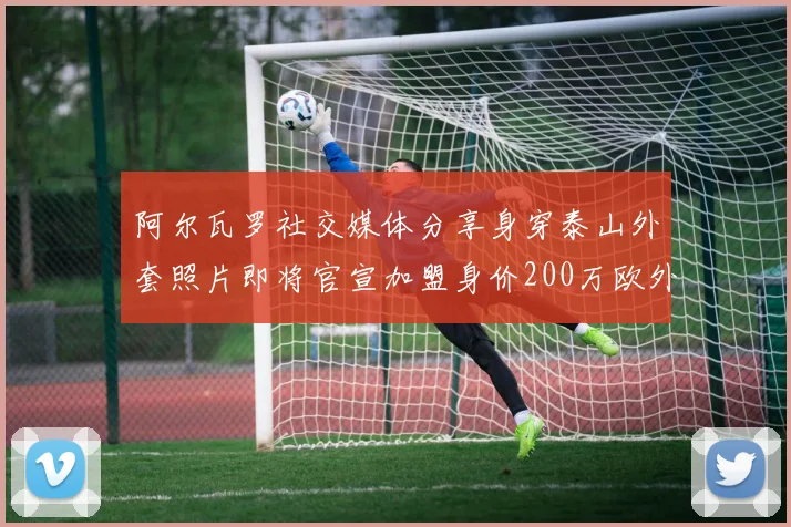 阿尔瓦罗社交媒体分享身穿泰山外套照片即将官宣加盟身价200万欧外援