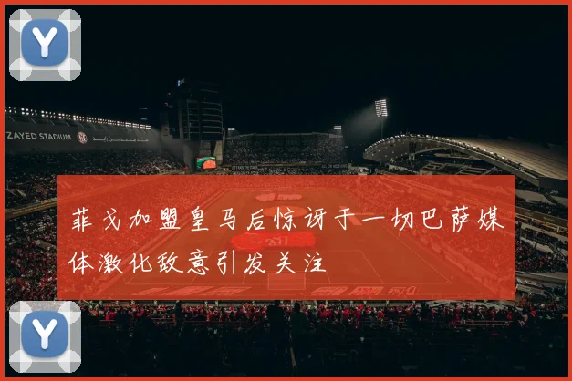 菲戈加盟皇马后惊讶于一切巴萨媒体激化敌意引发关注