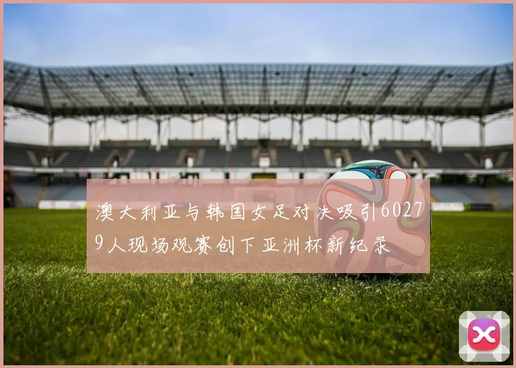 澳大利亚与韩国女足对决吸引60279人现场观赛创下亚洲杯新纪录