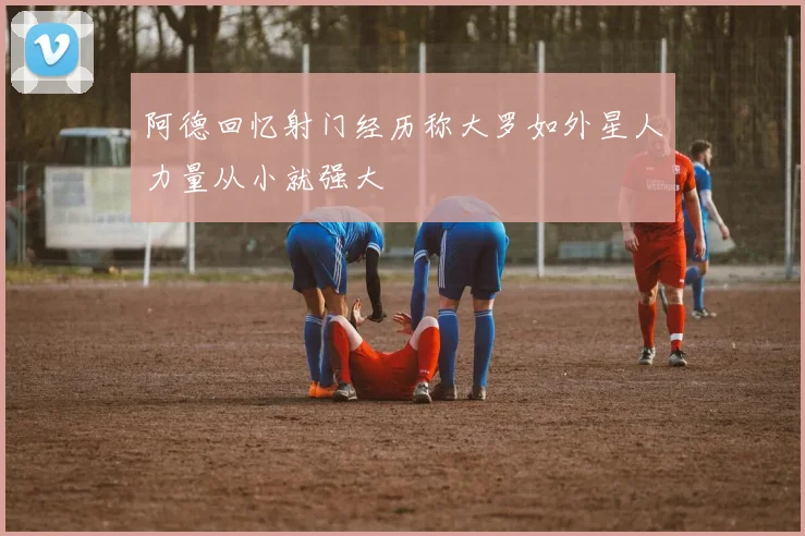 阿德回忆射门经历称大罗如外星人力量从小就强大