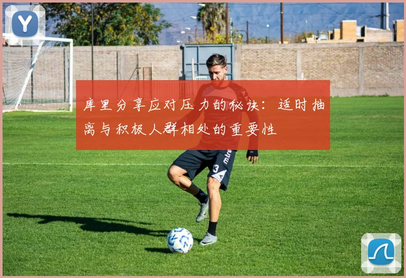 库里分享应对压力的秘诀：适时抽离与积极人群相处的重要性