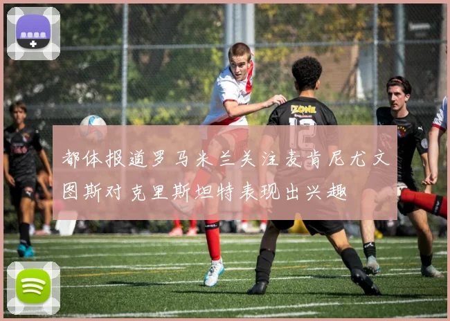 都体报道罗马米兰关注麦肯尼尤文图斯对克里斯坦特表现出兴趣