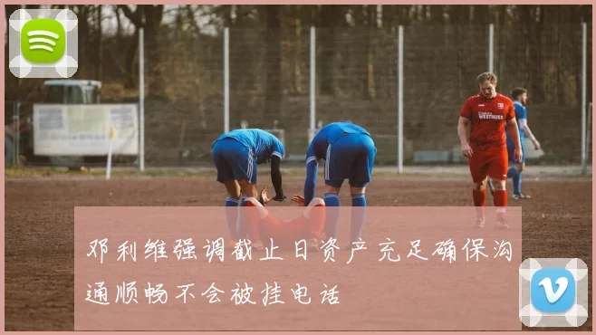 邓利维强调截止日资产充足确保沟通顺畅不会被挂电话