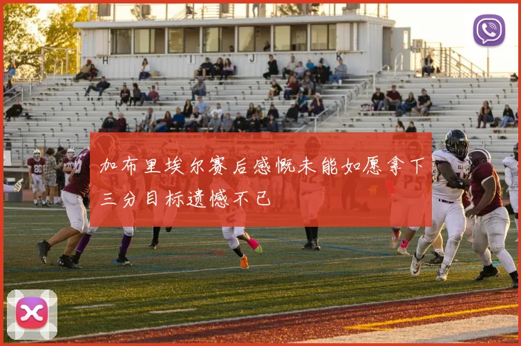 加布里埃尔赛后感慨未能如愿拿下三分目标遗憾不已