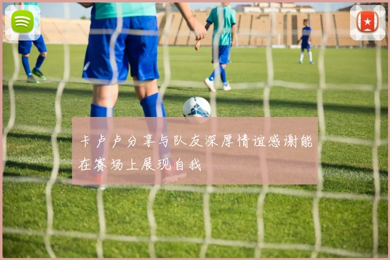 卡卢卢分享与队友深厚情谊感谢能在赛场上展现自我