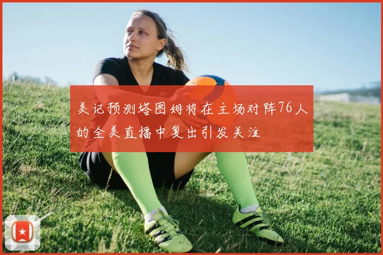 美记预测塔图姆将在主场对阵76人的全美直播中复出引发关注