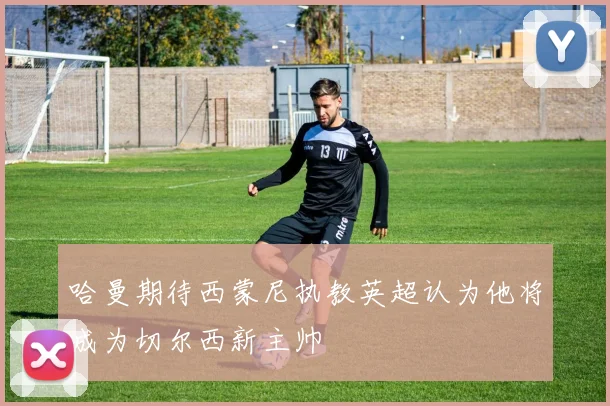 哈曼期待西蒙尼执教英超认为他将成为切尔西新主帅