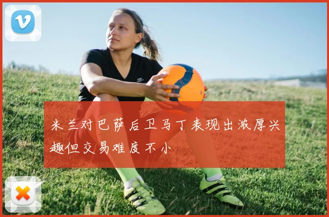 米兰对巴萨后卫马丁表现出浓厚兴趣但交易难度不小