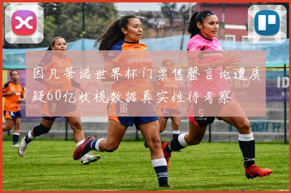 因凡蒂诺世界杯门票售罄言论遭质疑60亿收视数据真实性待考察