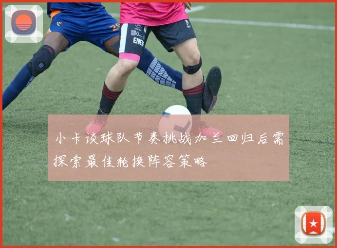 小卡谈球队节奏挑战加兰回归后需探索最佳轮换阵容策略