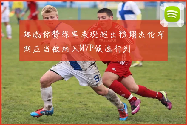 路威称赞绿军表现超出预期杰伦布朗应当被纳入MVP候选行列