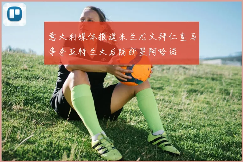 意大利媒体报道米兰尤文拜仁皇马争夺亚特兰大后防新星阿哈诺