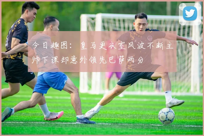 今日趣图：皇马更衣室风波不断主帅下课却意外领先巴萨两分