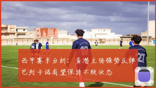 西甲赛季分析：黄潜主场强势反弹巴列卡诺有望保持不败状态