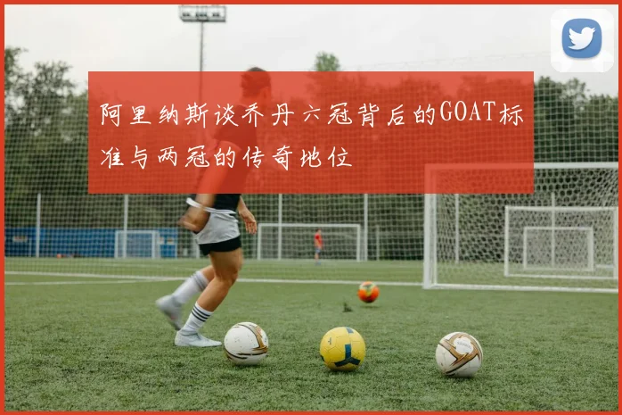 阿里纳斯谈乔丹六冠背后的GOAT标准与两冠的传奇地位