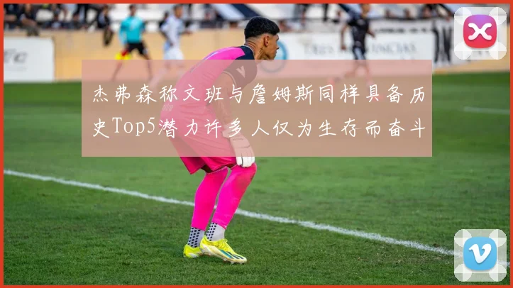 杰弗森称文班与詹姆斯同样具备历史Top5潜力许多人仅为生存而奋斗