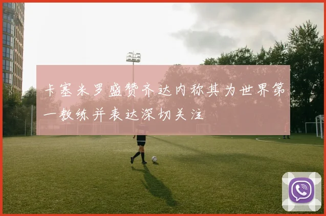 卡塞米罗盛赞齐达内称其为世界第一教练并表达深切关注